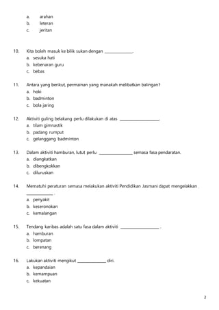 2 
a. arahan 
b. leteran 
c. jeritan 
10. Kita boleh masuk ke bilik sukan dengan . 
a. sesuka hati 
b. kebenaran guru 
c. bebas 
11. Antara yang berikut, permainan yang manakah melibatkan balingan? 
a. hoki 
b. badminton 
c. bola jaring 
12. Aktiviti guling belakang perlu dilakukan di atas . 
a. tilam gimnastik 
b. padang rumput 
c. gelanggang badminton 
13. Dalam aktiviti hamburan, lutut perlu semasa fasa pendaratan. 
a. diangkatkan 
b. dibengkokkan 
c. diluruskan 
14. Mematuhi peraturan semasa melakukan aktiviti Pendidikan Jasmani dapat mengelakkan 
. 
a. penyakit 
b. keseronokan 
c. kemalangan 
15. Tendang karibas adalah satu fasa dalam aktiviti . 
a. hamburan 
b. lompatan 
c. berenang 
16. Lakukan aktiviti mengikut diri. 
a. kepandaian 
b. kemampuan 
c. kekuatan 
 
