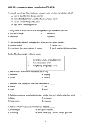 1
ARAHAN: Jawab semua soalan yang diberikan.(TAHUN 4)
1. Apakah kepentingan kita melakukan regangan badan sebelum menjalankan aktiviti?
A. supaya dapat bermain dengan seronok
B. memastikan badan kita bersedia untuk meneruskan aktiviti
C. supaya kaki dan tangan tidak sakit
D. agar aktiviti selamat dijalankan
2. Yang manakah aktiviti berikut tidak meningkatkan daya tahan kardiovaskular?
A. Naik turun bangku B. Berbasikal
C. Menyanyi D. Berjogging
3. Semua aktiviti di bawah melibatkan koordinasi anggota badan, kecuali...
A. menaiki basikal B. meniup belon.
C. melambung dan menangkap pundi kacang D. meniti atas bangku kayu panjang.
Soalan 4 berdasarkan pernyataan di bawah
• Menangkis pukulan smesy badminton
• Memulakan acara larian
• Menghalang jaringan bola sepak
4. Aktiviti di atas memerlukan masa tindak balas yang
A. berirama B. panjang
C. pantas D. perlahan
5. Fleksibiliti ialah keupayaan seseorang meregangkan ______
A. lengan B. otot.
C. mata D. nadi
6. Sebelum melakukan sesuatu aktiviti sukan, pastikan kita lebih dahulu melakukan aktiviti _____.
A. lipatan B. imbangan.
C. kecergasan. D. regangan
7. Antara berikut merupakan aktiviti imbangan kecuali ______
A. Dirian kepala B. Imbangan bersandar
C. Berbaring D. meniti atas hujung kaki atas bangku gimnastik
 