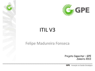 ITIL V3
Felipe Madureira Fonseca
Projeto Capacitar – GPE
Janeiro 2013
 