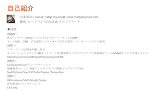 自己紹介
山本義治 / twitter: haltyt @yamaB / mail: haltyt@gmail.com
趣味: ロードバイク/旅/読書/メディアアート
◆経歴
2000〜
IT系ベンチャー/Webエンジニア/主にサーバーサイド/LAMP
メール配信、SNS、広告配信システム→大手広告代理店・メーカーへシステム販売
2011〜
フリーランス/起業@沖縄・東京
キュレーションメディア/ADネットワーク/位置情報スマホアプリ/アプリ効果測定ツール/MVNOキャリア決済システム
Objective-C/nodejs/MongoDB/Scala/Spark/AWS
2014〜
ComputerVision/ディープラーニング
画像検索エンジン/画像フィルターアプリ開発/ビッグデータ分析
Swift/Python/OpenCV/Caffe/Chainer/Tensorflow
2017〜
XR/HoloLens/VIVE/GoogleTango
研究開発/プロトタイピング
C#/Unity
 