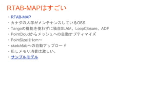 RTAB-MAPはすごい
・RTAB-MAP
・カナダの大学がメンテナンスしているOSS
・Tangoの機能を使わずに独自SLAM、LoopClosure、ADF
・PointCloudからメッシュへの自動オプティマイズ
・PointSizeは1cm〜
・sketchfabへの自動アップロード
・但しメモリ消費は激しい。
・サンプルモデル
 