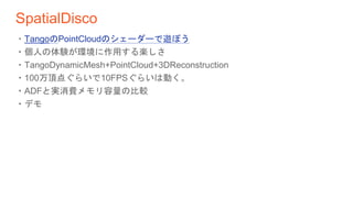 SpatialDisco
・TangoのPointCloudのシェーダーで遊ぼう
・個人の体験が環境に作用する楽しさ
・TangoDynamicMesh+PointCloud+3DReconstruction
・100万頂点ぐらいで10FPSぐらいは動く。
・ADFと実消費メモリ容量の比較
・デモ
 