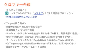 クロマキー合成
・コスプレ合成カメラ
コスプレSNSアプリ「コスらぼ」2.5次元研究所プロジェクト
・VIVE Tracker+グリーンバック
＜Tangoを使う利点＞
・Depth情報を利用した背景切り取り
・高解像度カメラ1600万画素
・モーショントラッキング機能を利用した手ブレ補正。動画撮影に最適。
・UnityのWebCamTextureとTangoVideoOverlayの併用はできない。
・モーショントラッキングとDepthのみならWebCamTexture利用可。
・OnTangoImageAvailableEventHandler→何もしなければ30fpsぐらい
・Depthセンサーのフレームレートは5fps
 