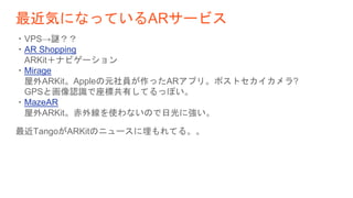 最近気になっているARサービス
・VPS→謎？？
・AR Shopping
ARKit＋ナビゲーション
・Mirage
屋外ARKit。Appleの元社員が作ったARアプリ。ポストセカイカメラ?
GPSと画像認識で座標共有してるっぽい。
・MazeAR
屋外ARKit。赤外線を使わないので日光に強い。
最近TangoがARKitのニュースに埋もれてる。。
 