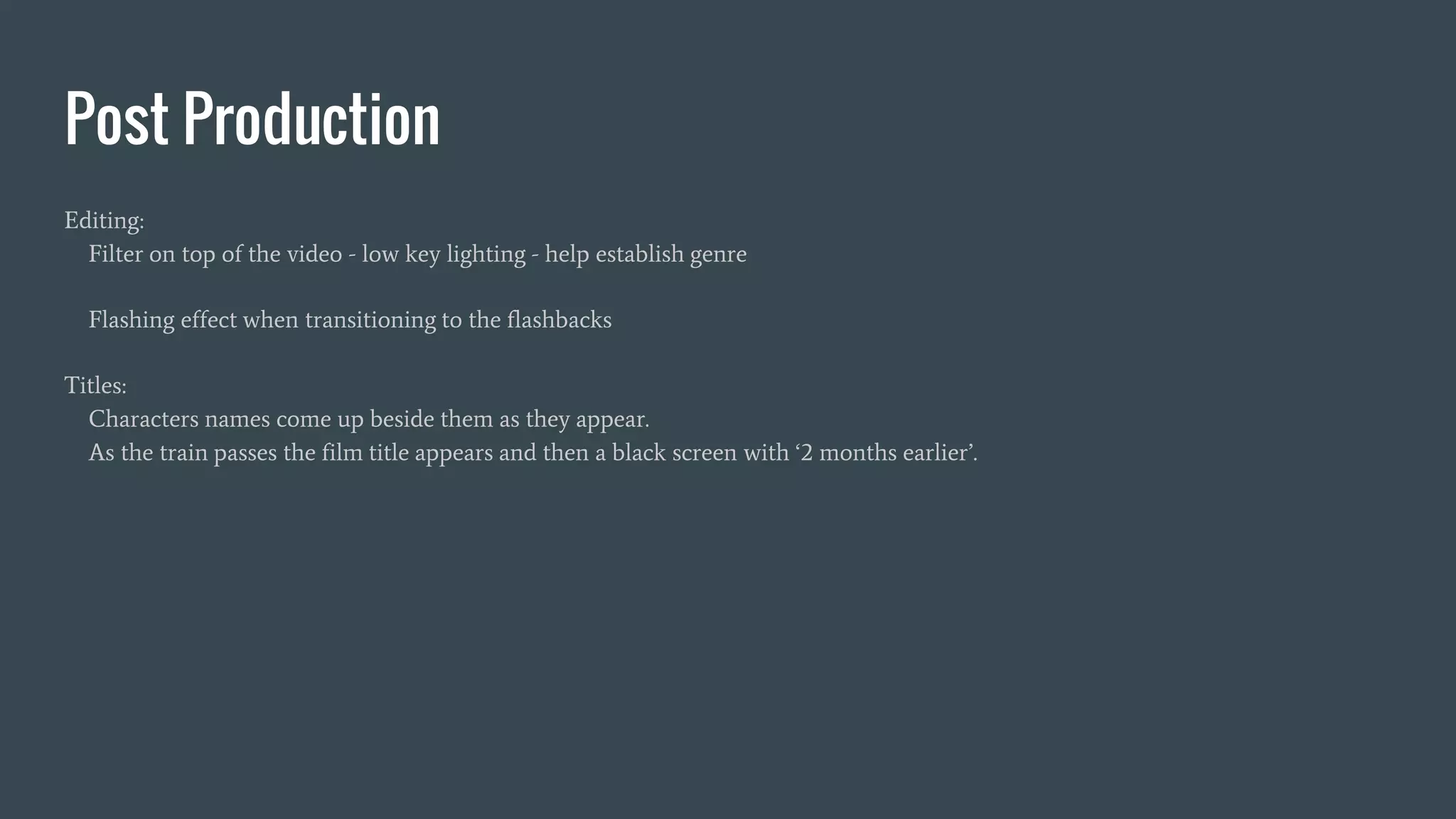 Post Production
Editing:
Filter on top of the video - low key lighting - help establish genre
Flashing effect when transitioning to the flashbacks
Titles:
Characters names come up beside them as they appear.
As the train passes the film title appears and then a black screen with ‘2 months earlier’.
 