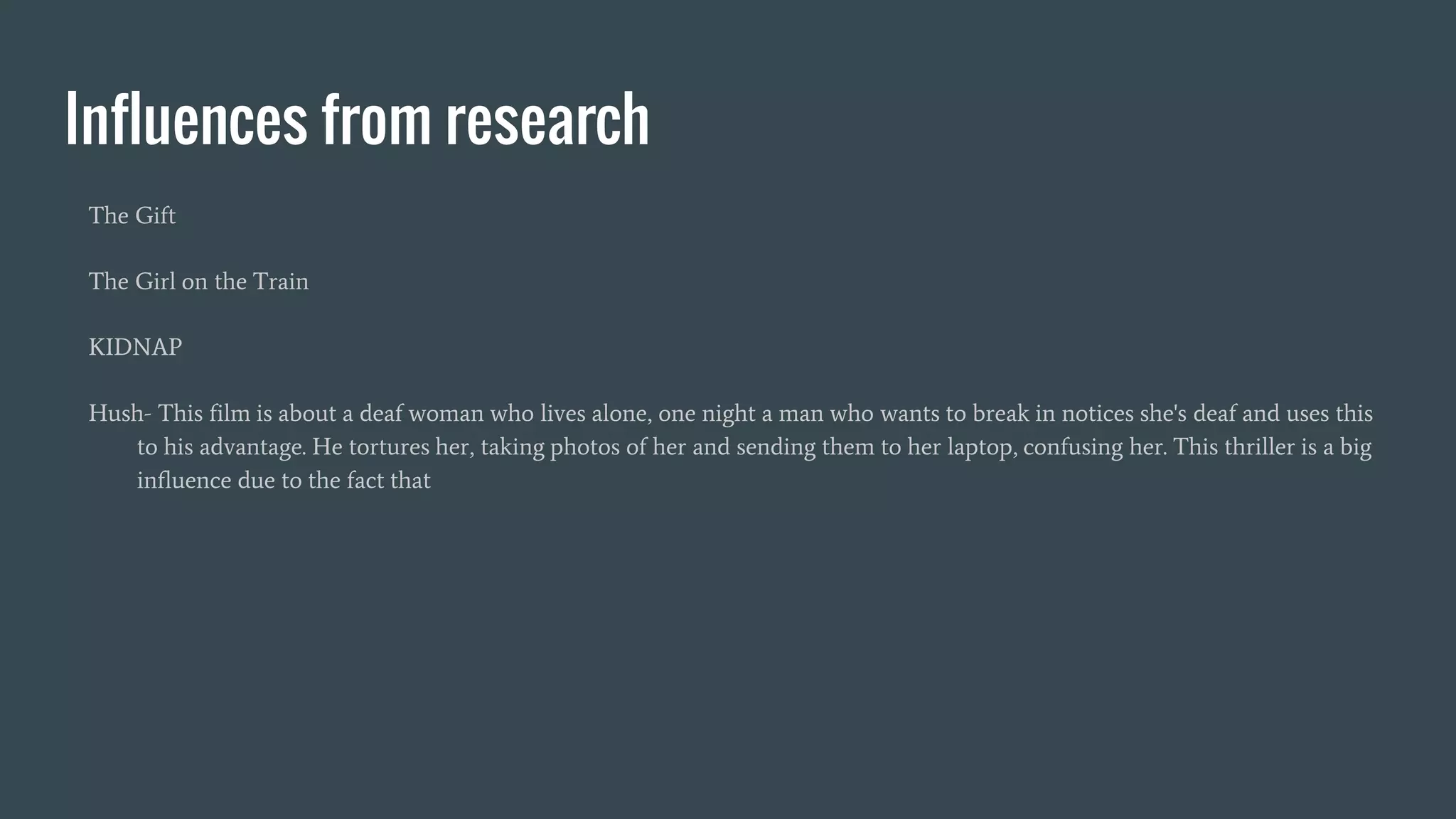 Influences from research
The Gift
The Girl on the Train
KIDNAP
Hush- This film is about a deaf woman who lives alone, one night a man who wants to break in notices she's deaf and uses this
to his advantage. He tortures her, taking photos of her and sending them to her laptop, confusing her. This thriller is a big
influence due to the fact that
 