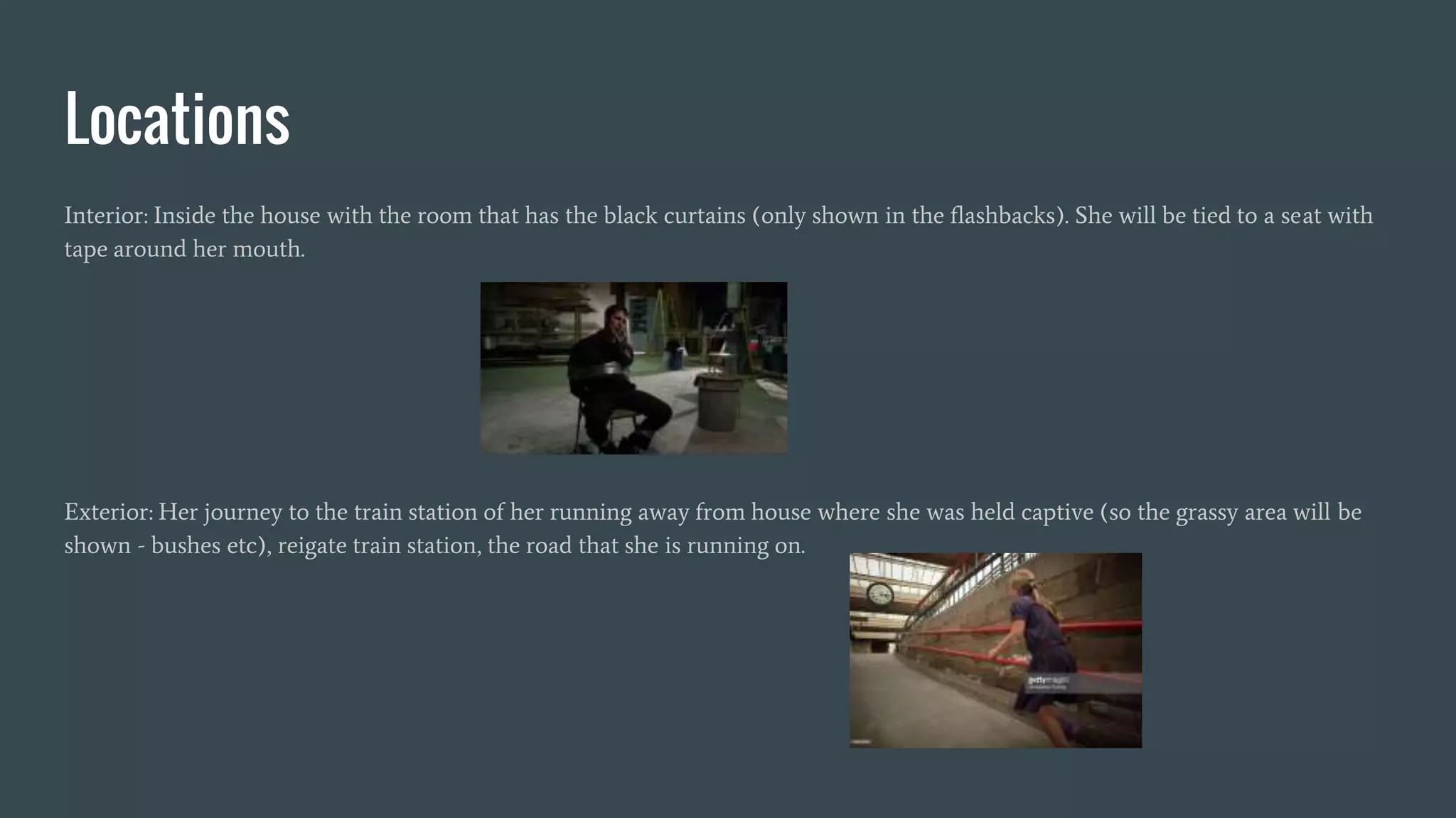 Locations
Interior: Inside the house with the room that has the black curtains (only shown in the flashbacks). She will be tied to a seat with
tape around her mouth.
Exterior: Her journey to the train station of her running away from house where she was held captive (so the grassy area will be
shown - bushes etc), reigate train station, the road that she is running on.
 