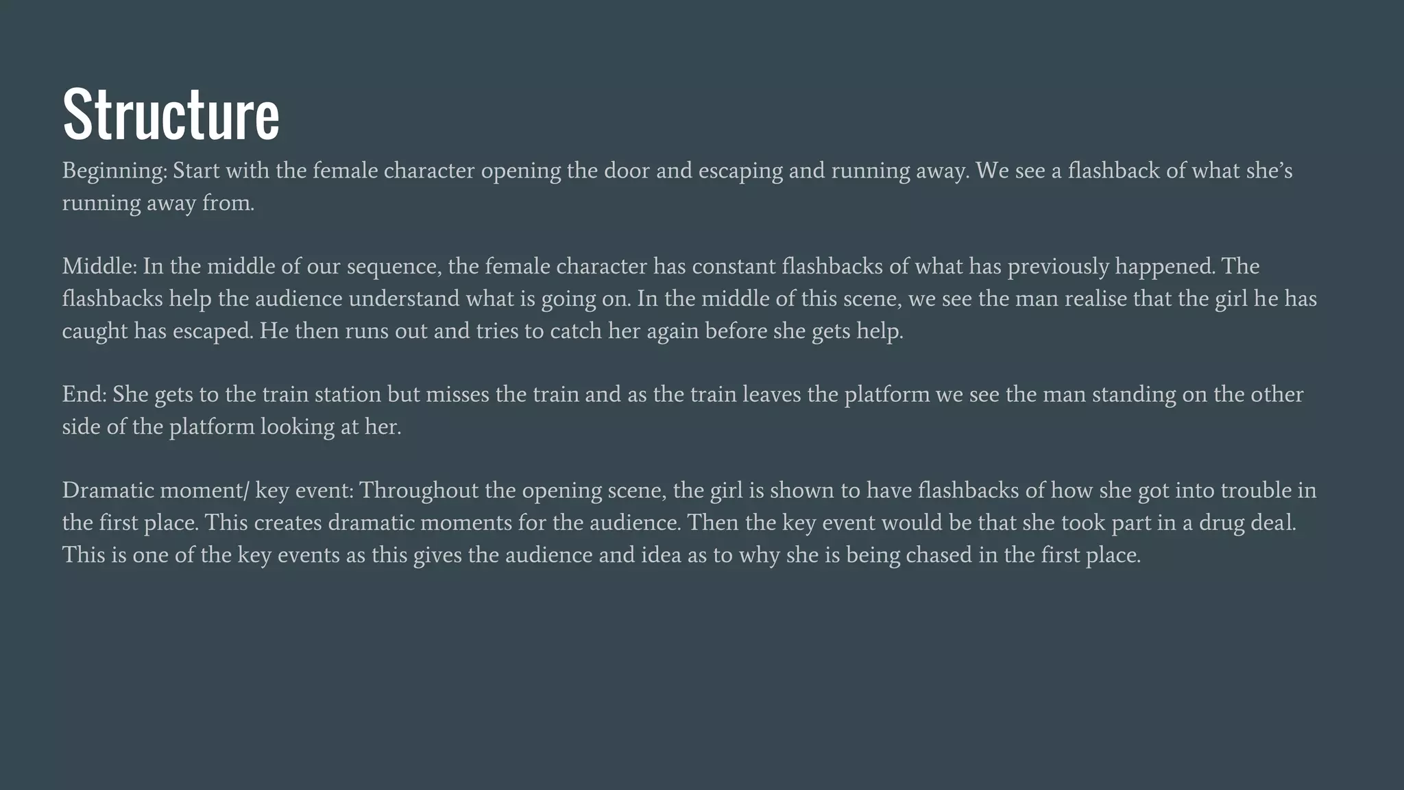 Structure
Beginning: Start with the female character opening the door and escaping and running away. We see a flashback of what she’s
running away from.
Middle: In the middle of our sequence, the female character has constant flashbacks of what has previously happened. The
flashbacks help the audience understand what is going on. In the middle of this scene, we see the man realise that the girl he has
caught has escaped. He then runs out and tries to catch her again before she gets help.
End: She gets to the train station but misses the train and as the train leaves the platform we see the man standing on the other
side of the platform looking at her.
Dramatic moment/ key event: Throughout the opening scene, the girl is shown to have flashbacks of how she got into trouble in
the first place. This creates dramatic moments for the audience. Then the key event would be that she took part in a drug deal.
This is one of the key events as this gives the audience and idea as to why she is being chased in the first place.
 