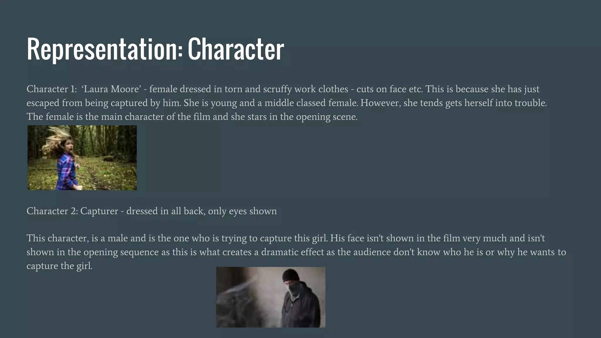 Representation: Character
Character 1: ‘Laura Moore’ - female dressed in torn and scruffy work clothes - cuts on face etc. This is because she has just
escaped from being captured by him. She is young and a middle classed female. However, she tends gets herself into trouble.
The female is the main character of the film and she stars in the opening scene.
Character 2: Capturer - dressed in all back, only eyes shown
This character, is a male and is the one who is trying to capture this girl. His face isn't shown in the film very much and isn't
shown in the opening sequence as this is what creates a dramatic effect as the audience don't know who he is or why he wants to
capture the girl.
 