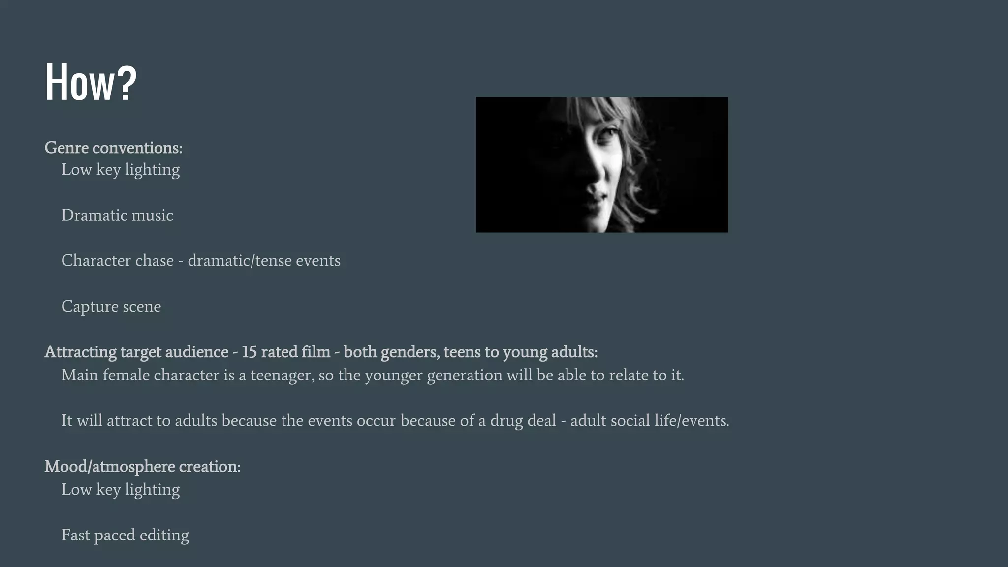 How?
Genre conventions:
Low key lighting
Dramatic music
Character chase - dramatic/tense events
Capture scene
Attracting target audience - 15 rated film - both genders, teens to young adults:
Main female character is a teenager, so the younger generation will be able to relate to it.
It will attract to adults because the events occur because of a drug deal - adult social life/events.
Mood/atmosphere creation:
Low key lighting
Fast paced editing
 