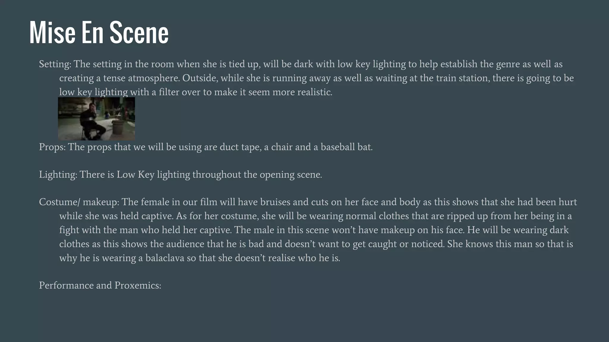 Mise En Scene
Setting: The setting in the room when she is tied up, will be dark with low key lighting to help establish the genre as well as
creating a tense atmosphere. Outside, while she is running away as well as waiting at the train station, there is going to be
low key lighting with a filter over to make it seem more realistic.
Props: The props that we will be using are duct tape, a chair and a baseball bat.
Lighting: There is Low Key lighting throughout the opening scene.
Costume/ makeup: The female in our film will have bruises and cuts on her face and body as this shows that she had been hurt
while she was held captive. As for her costume, she will be wearing normal clothes that are ripped up from her being in a
fight with the man who held her captive. The male in this scene won’t have makeup on his face. He will be wearing dark
clothes as this shows the audience that he is bad and doesn’t want to get caught or noticed. She knows this man so that is
why he is wearing a balaclava so that she doesn’t realise who he is.
Performance and Proxemics:
 