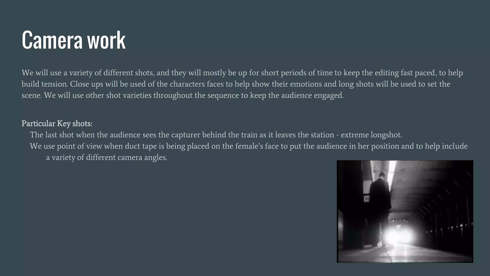 Camera work
We will use a variety of different shots, and they will mostly be up for short periods of time to keep the editing fast paced, to help
build tension. Close ups will be used of the characters faces to help show their emotions and long shots will be used to set the
scene. We will use other shot varieties throughout the sequence to keep the audience engaged.
Particular Key shots:
The last shot when the audience sees the capturer behind the train as it leaves the station - extreme longshot.
We use point of view when duct tape is being placed on the female’s face to put the audience in her position and to help include
a variety of different camera angles.
 