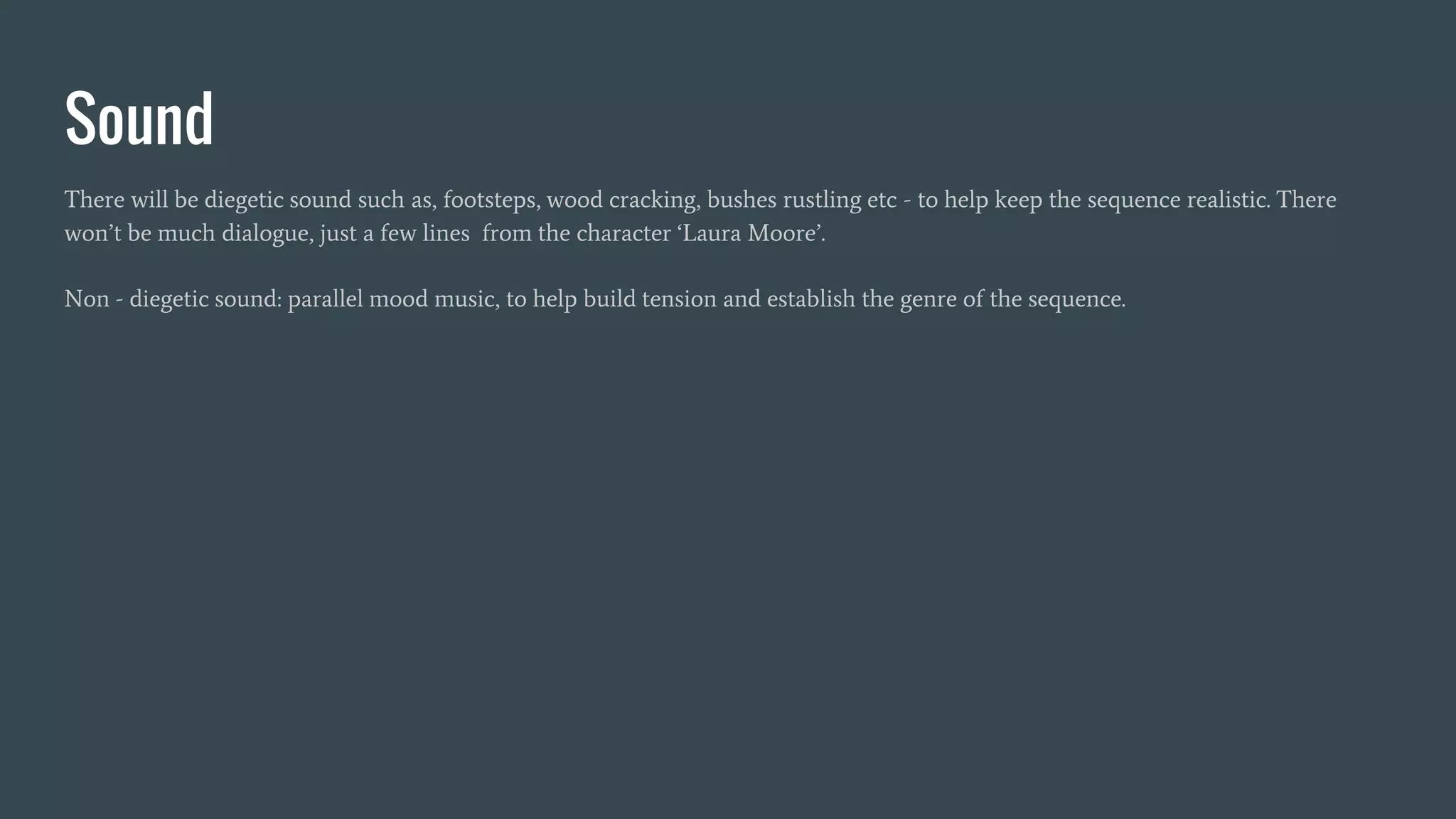 Sound
There will be diegetic sound such as, footsteps, wood cracking, bushes rustling etc - to help keep the sequence realistic. There
won’t be much dialogue, just a few lines from the character ‘Laura Moore’.
Non - diegetic sound: parallel mood music, to help build tension and establish the genre of the sequence.
 