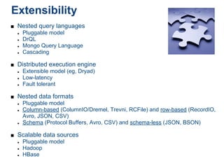 Extensibility
■ Nested query languages
  ● Pluggable model

  ● DrQL

  ● Mongo Query Language

  ● Cascading



■ Distributed execution engine
  ● Extensible model (eg, Dryad)

  ● Low-latency

  ● Fault tolerant



■ Nested data formats
  ● Pluggable model

  ● Column-based (ColumnIO/Dremel, Trevni, RCFile) and row-based (RecordIO,

    Avro, JSON, CSV)
  ● Schema (Protocol Buffers, Avro, CSV) and schema-less (JSON, BSON)



■ Scalable data sources
  ● Pluggable model

  ● Hadoop

  ● HBase
 
