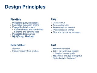 Design Principles

  Flexible                            Easy
  ●   Pluggable query languages       ●   Unzip and run
  ●   Extensible execution engine     ●   Zero configuration
  ●   Pluggable data formats          ●   Reverse DNS not needed
      ● Column-based and row-based    ●   IP addresses can change
      ● Schema and schema-less        ●   Clear and concise log messages
  ●   Pluggable data sources
  ●   N(ot)O(nly) Hadoop


  Dependable                          Fast
  ●   No SPOF                         ●   Minimum Java core
  ●   Instant recovery from crashes   ●   C/C++ core with Java support
                                          ● Google C++ style guide
                                      ●   Min latency and max throughput
                                          (limited only by hardware)
 