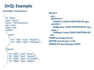 DrQL Example
local-logs = donuts.json:
                                                     SELECT
{                                                     ppu,
     "id": "0003",                                    typeCount =
     "type": "donut",
                                                        COUNT(*) OVER PARTITION BY ppu,
     "name": "Old Fashioned",
                                                      quantity =
     "ppu": 0.55,
     "sales": 300,                                      SUM(sales) OVER PARTITION BY ppu,
     "batters":                                        sales =
       {                                                 SUM(ppu*sales) OVER PARTITION BY
         "batter":                                    ppu
           [                                         FROM local-logs donuts
             { "id": "1001", "type": "Regular" },
             { "id": "1002", "type": "Chocolate" }   WHERE donuts.ppu < 1.00
           ]                                         ORDER BY dountuts.ppu DESC;
       },
     "topping":
       [
         { "id": "5001", "type": "None" },
         { "id": "5002", "type": "Glazed" },
         { "id": "5003", "type": "Chocolate" },
         { "id": "5004", "type": "Maple" }
       ]
 }
 