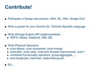 Contribute!

■ Participate in Design discussions: JIRA, ML, Wiki, Google Doc!


■ Write a parser for your favorite QL / Domain-Specific Language


■ Write Storage Engine API implementations
 ● HDFS, Hbase, relational, XML DB.


■ Write Physical Operators
 ● scan-hbase, scan-cassandra, scan-mongo
 ● scan-jdbc, scan-odbc, scan-jms (browse topic/queue), scan-*
 ● combined functionality operators: group-aggregate, ...
 ● sort-merge-join, hash-join, index-lookup-join

■ Etc...
 