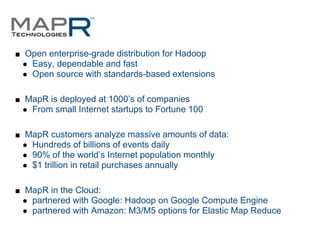 ■ Open enterprise-grade distribution for Hadoop
 ● Easy, dependable and fast
 ● Open source with standards-based extensions


■ MapR is deployed at 1000’s of companies
 ● From small Internet startups to Fortune 100


■ MapR customers analyze massive amounts of data:
 ● Hundreds of billions of events daily
 ● 90% of the world’s Internet population monthly
 ● $1 trillion in retail purchases annually


■ MapR in the Cloud:
 ● partnered with Google: Hadoop on Google Compute Engine
 ● partnered with Amazon: M3/M5 options for Elastic Map Reduce
 