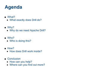Agenda
■ What?
 ● What exactly does Drill do?


■ Why?
 ● Why do we need Apache Drill?


■ Who?
 ● Who is doing this?


■ How?
 ● How does Drill work inside?


■ Conclusion
 ● How can you help?
 ● Where can you find out more?
 