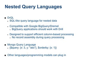 Nested Query Languages

■ DrQL
  ●   SQL-like query language for nested data

  ●   Compatible with Google BigQuery/Dremel
      ● BigQuery applications should work with Drill



  ●   Designed to support efficient column-based processing
      ● No record assembly during query processing




■ Mongo Query Language
  ●   {$query: {x: 3, y: "abc"}, $orderby: {x: 1}}

■ Other languages/programming models can plug in
 