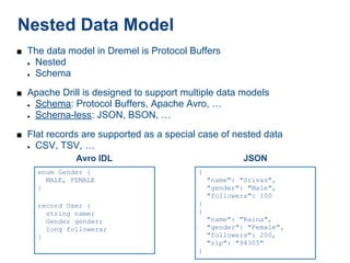 Nested Data Model
■ The data model in Dremel is Protocol Buffers
  ●   Nested
  ●   Schema
■ Apache Drill is designed to support multiple data models
  ●   Schema: Protocol Buffers, Apache Avro, …
  ●   Schema-less: JSON, BSON, …
■ Flat records are supported as a special case of nested data
  ●   CSV, TSV, …
               Avro IDL                               JSON
      enum Gender {                      {
        MALE, FEMALE                         "name": "Srivas",
      }                                      "gender": "Male",
                                             "followers": 100
      record User {                      }
        string name;                     {
        Gender gender;                       "name": "Raina",
        long followers;                      "gender": "Female",
      }                                      "followers": 200,
                                             "zip": "94305"
                                         }
 