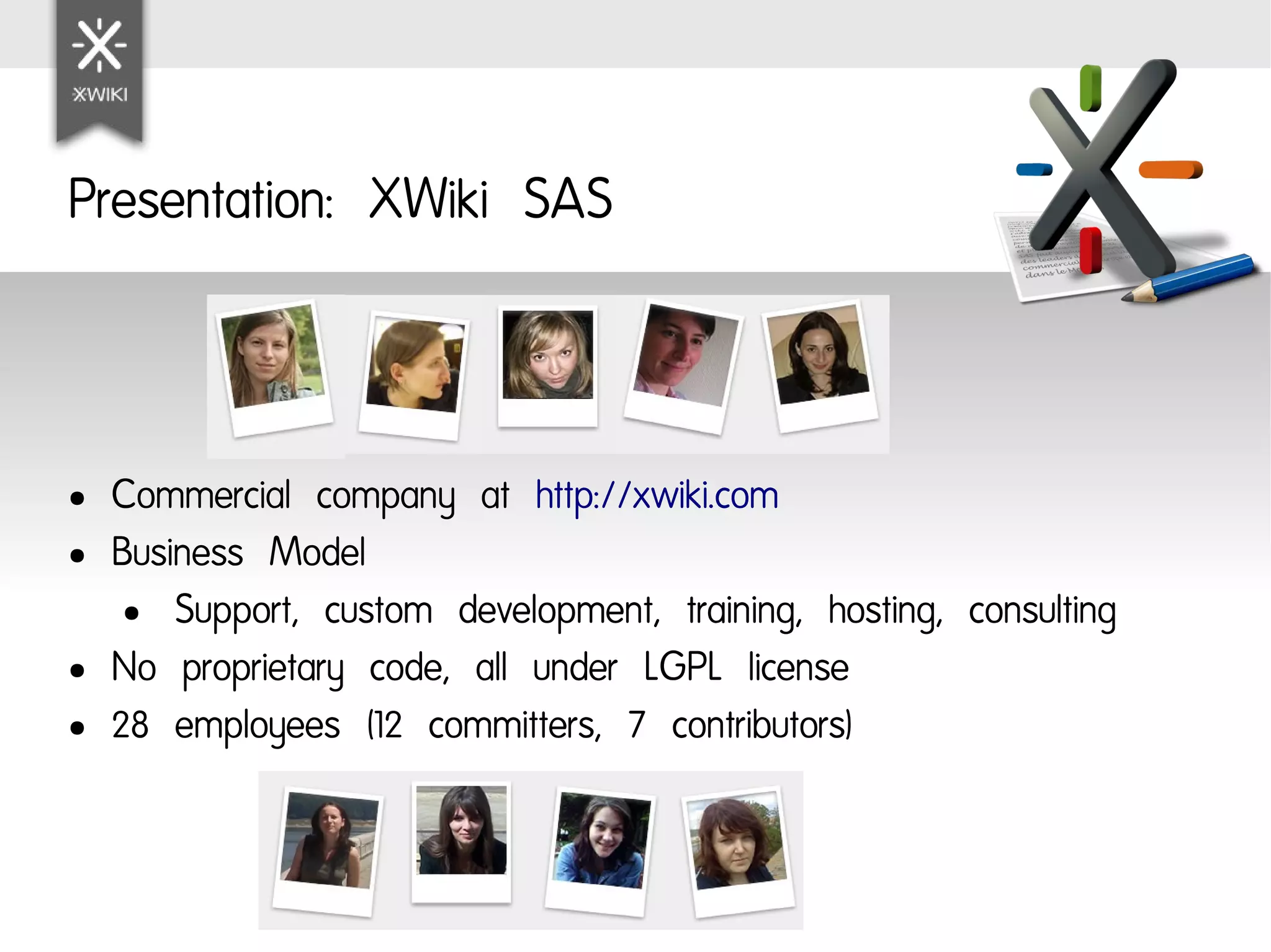 Presentation: XWiki SAS



●   Commercial company at http://xwiki.com
●   Business Model
     ● Support, custom development, training, hosting, consulting

●   No proprietary code, all under LGPL license
●   28 employees (12 committers, 7 contributors)
 
