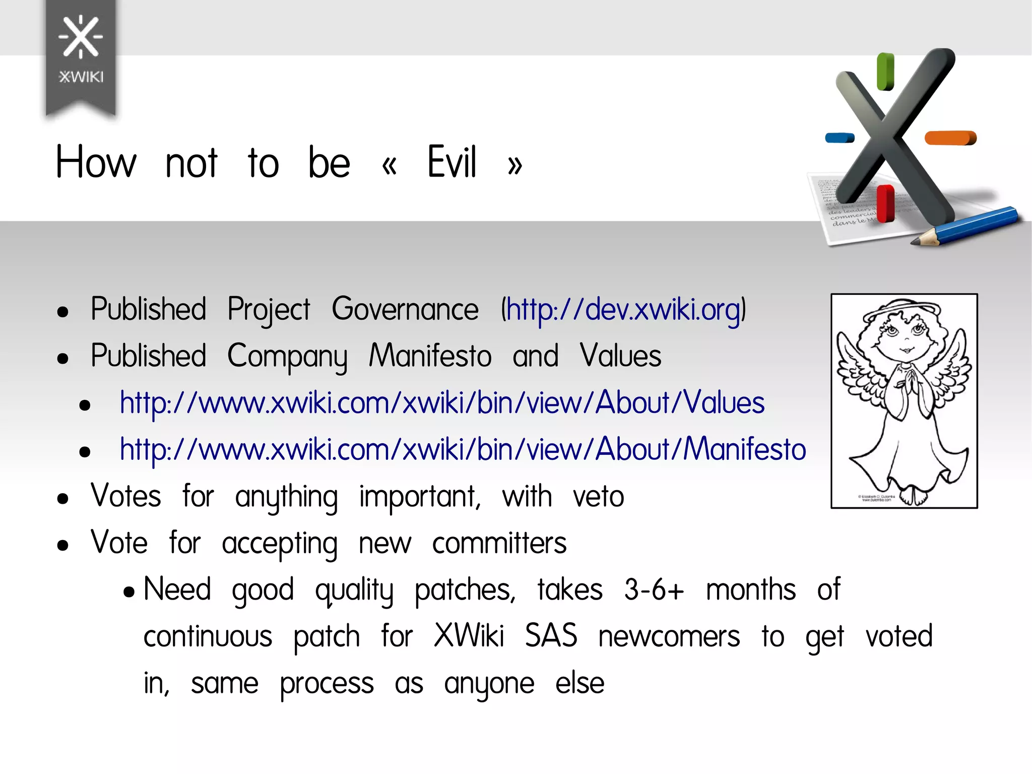How not to be « Evil »

● Published Project Governance (http://dev.xwiki.org)
● Published Company Manifesto and Values

 ● http://www.xwiki.com/xwiki/bin/view/About/Values

 ● http://www.xwiki.com/xwiki/bin/view/About/Manifesto

● Votes for anything important, with veto

● Vote for accepting new committers

    ● Need good quality patches, takes 3-6+ months of

      continuous patch for XWiki SAS newcomers to get voted
      in, same process as anyone else
 