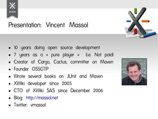 Presentation: Vincent Massol

●   10 years doing open source development
●   7 years as a « pure player »  (i.e. Not paid)
●   Creator of Cargo, Cactus, committer on Maven
●   Founder OSSGTP
●   Wrote several books on JUnit and Maven
●   XWiki developer since 2005
●   CTO of XWiki SAS since December 2006
●   Blog: http://massol.net
●   Twitter: vmassol
 