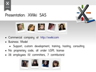 Presentation: XWiki SAS



●   Commercial company at http://xwiki.com
●   Business Model
     ● Support, custom development, training, hosting, consulting

●   No proprietary code, all under LGPL license
●   28 employees (12 committers, 7 contributors)
 