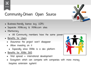 Community-Driven Open Source
● Business-friendly licence (e.g. LGPL)
● Separate XWiki.org & XWiki.com sites

● Meritocracy

   ●   All Community members have the same power
● Benefits for Users

 ●   Assurance the project won't disappear
 ●   Allow investing on it
   ●   Especially since XWiki is a dev platform
● Benefits for XWiki SAS

 ●   Viral spread + international development
 ●   Ecosystem which can compete with companies with more money
   (requires extension system)
 