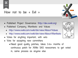 How not to be « Evil »

● Published Project Governance (http://dev.xwiki.org)
● Published Company Manifesto and Values

 ● http://www.xwiki.com/xwiki/bin/view/About/Values

 ● http://www.xwiki.com/xwiki/bin/view/About/Manifesto

● Votes for anything important, with veto

● Vote for accepting new committers

    ● Need good quality patches, takes 3-6+ months of

      continuous patch for XWiki SAS newcomers to get voted
      in, same process as anyone else
 