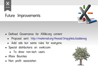 Future Improvements


● Defined Governance for XWiki.org content
 ● Proposal sent: http://markmail.org/thread/3mpyhk6u5addevag

 ● Add ads but same rules for everyone.

● Special distributions on xwiki.com

   ● To draw non-tech users

● More Bounties

● Non profit association
 