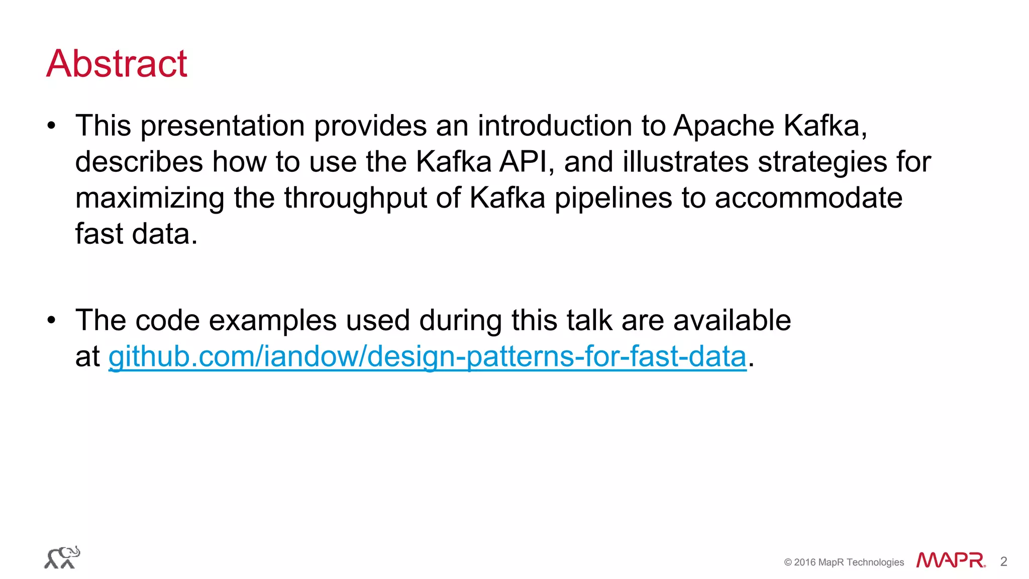 © 2016 MapR Technologies 2© 2016 MapR Technologies 2
Abstract
• This presentation provides an introduction to Apache Kafka,
describes how to use the Kafka API, and illustrates strategies for
maximizing the throughput of Kafka pipelines to accommodate
fast data.
• The code examples used during this talk are available
at github.com/iandow/design-patterns-for-fast-data.
 