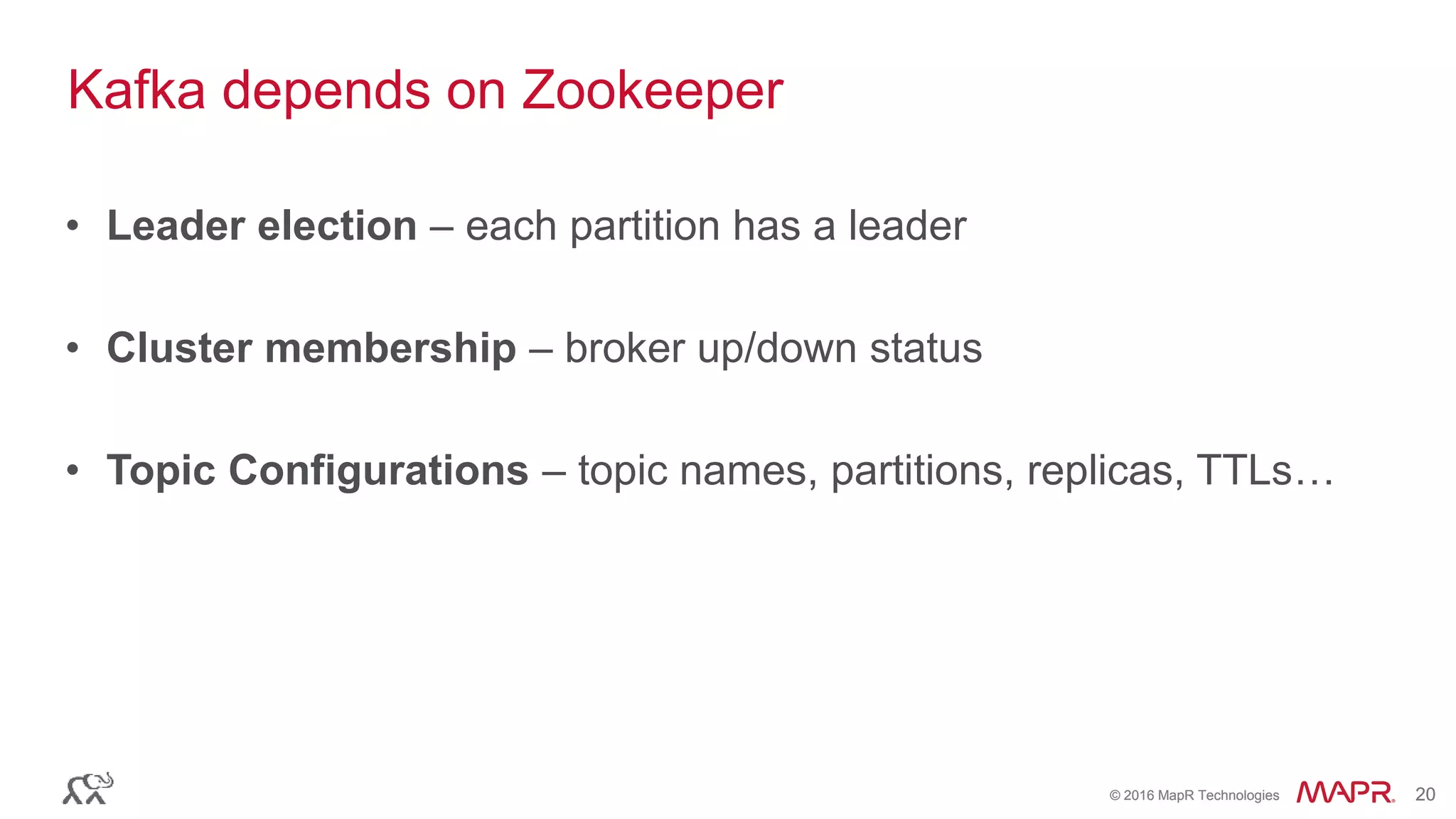 © 2016 MapR Technologies 20© 2016 MapR Technologies 20
Kafka depends on Zookeeper
• Leader election – each partition has a leader
• Cluster membership – broker up/down status
• Topic Configurations – topic names, partitions, replicas, TTLs…
 