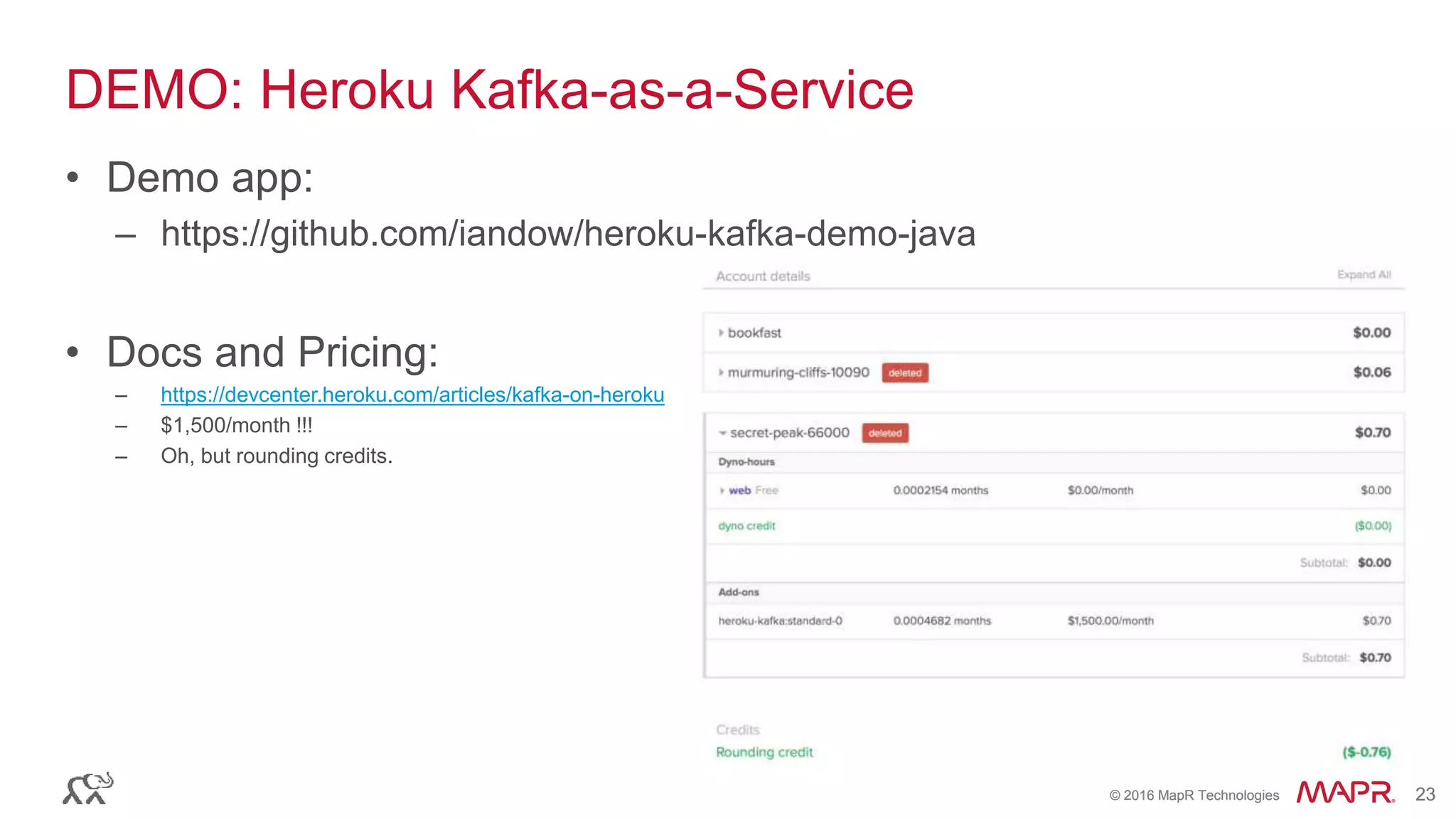 © 2016 MapR Technologies 23© 2016 MapR Technologies 23
DEMO: Heroku Kafka-as-a-Service
• Demo app:
– https://github.com/iandow/heroku-kafka-demo-java
• Docs and Pricing:
– https://devcenter.heroku.com/articles/kafka-on-heroku
– $1,500/month !!!
– Oh, but rounding credits.
 