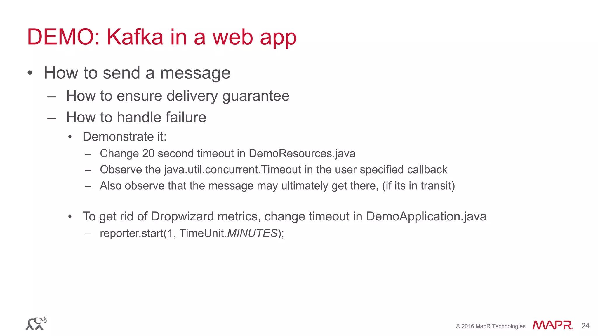 © 2016 MapR Technologies 24© 2016 MapR Technologies 24
DEMO: Kafka in a web app
• How to send a message
– How to ensure delivery guarantee
– How to handle failure
• Demonstrate it:
– Change 20 second timeout in DemoResources.java
– Observe the java.util.concurrent.Timeout in the user specified callback
– Also observe that the message may ultimately get there, (if its in transit)
• To get rid of Dropwizard metrics, change timeout in DemoApplication.java
– reporter.start(1, TimeUnit.MINUTES);
 