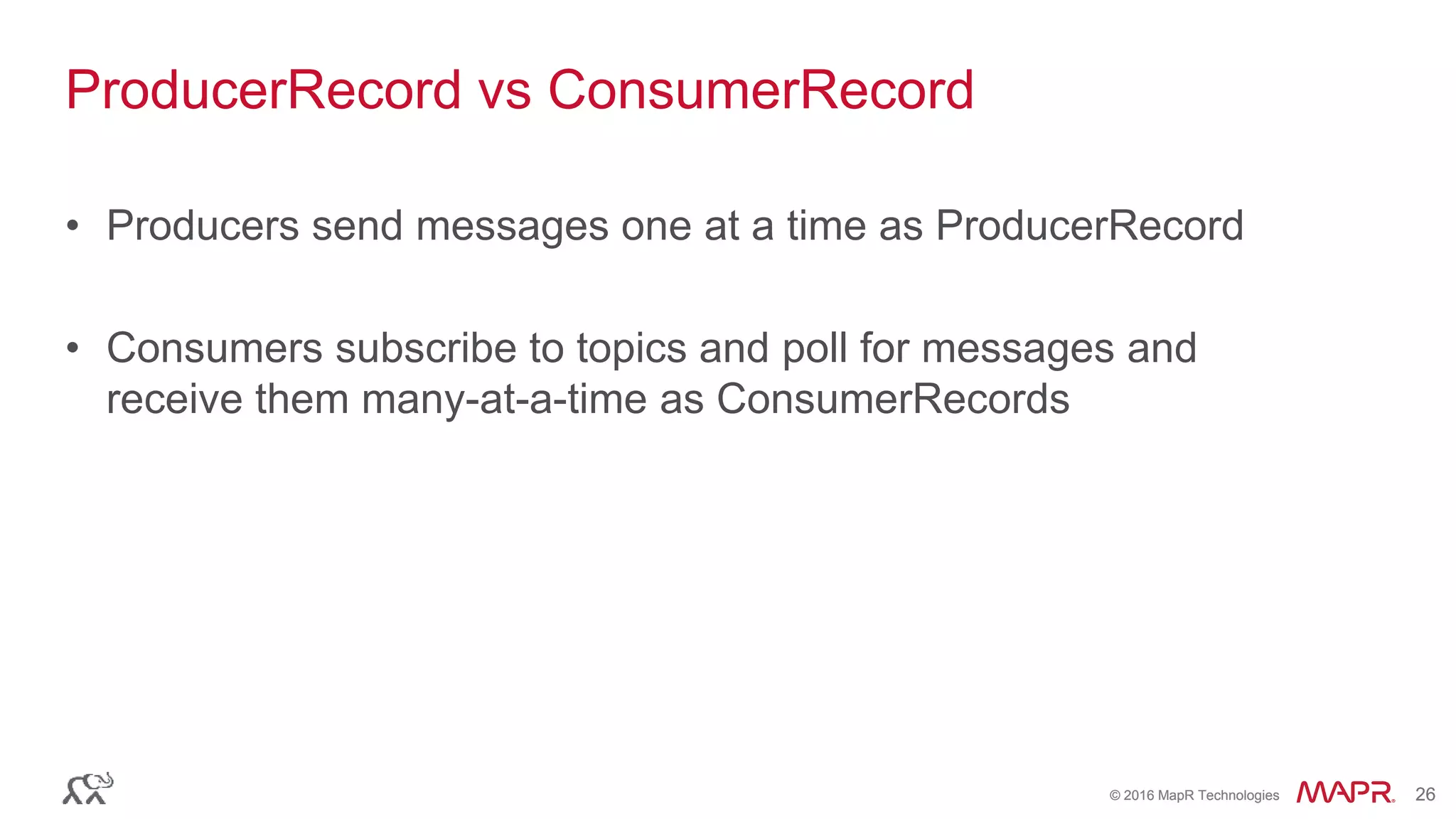 © 2016 MapR Technologies 26© 2016 MapR Technologies 26
ProducerRecord vs ConsumerRecord
• Producers send messages one at a time as ProducerRecord
• Consumers subscribe to topics and poll for messages and
receive them many-at-a-time as ConsumerRecords
 
