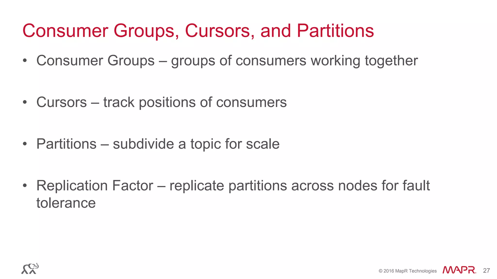 © 2016 MapR Technologies 27© 2016 MapR Technologies 27
Consumer Groups, Cursors, and Partitions
• Consumer Groups – groups of consumers working together
• Cursors – track positions of consumers
• Partitions – subdivide a topic for scale
• Replication Factor – replicate partitions across nodes for fault
tolerance
 