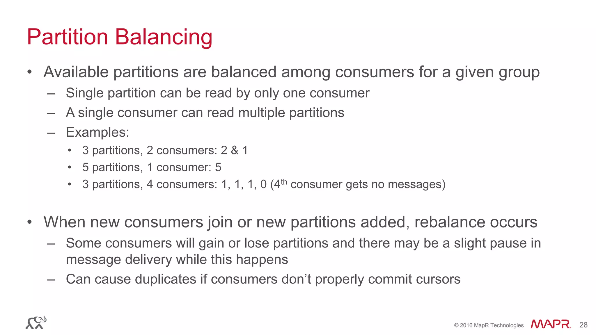 © 2016 MapR Technologies 28© 2016 MapR Technologies 28
Partition Balancing
• Available partitions are balanced among consumers for a given group
– Single partition can be read by only one consumer
– A single consumer can read multiple partitions
– Examples:
• 3 partitions, 2 consumers: 2 & 1
• 5 partitions, 1 consumer: 5
• 3 partitions, 4 consumers: 1, 1, 1, 0 (4th consumer gets no messages)
• When new consumers join or new partitions added, rebalance occurs
– Some consumers will gain or lose partitions and there may be a slight pause in
message delivery while this happens
– Can cause duplicates if consumers don’t properly commit cursors
 