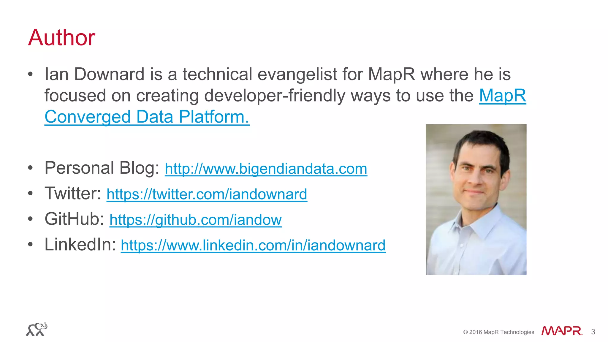 © 2016 MapR Technologies 3© 2016 MapR Technologies 3
• Ian Downard is a technical evangelist for MapR where he is
focused on creating developer-friendly ways to use the MapR
Converged Data Platform.
• Personal Blog: http://www.bigendiandata.com
• Twitter: https://twitter.com/iandownard
• GitHub: https://github.com/iandow
• LinkedIn: https://www.linkedin.com/in/iandownard
Author
 