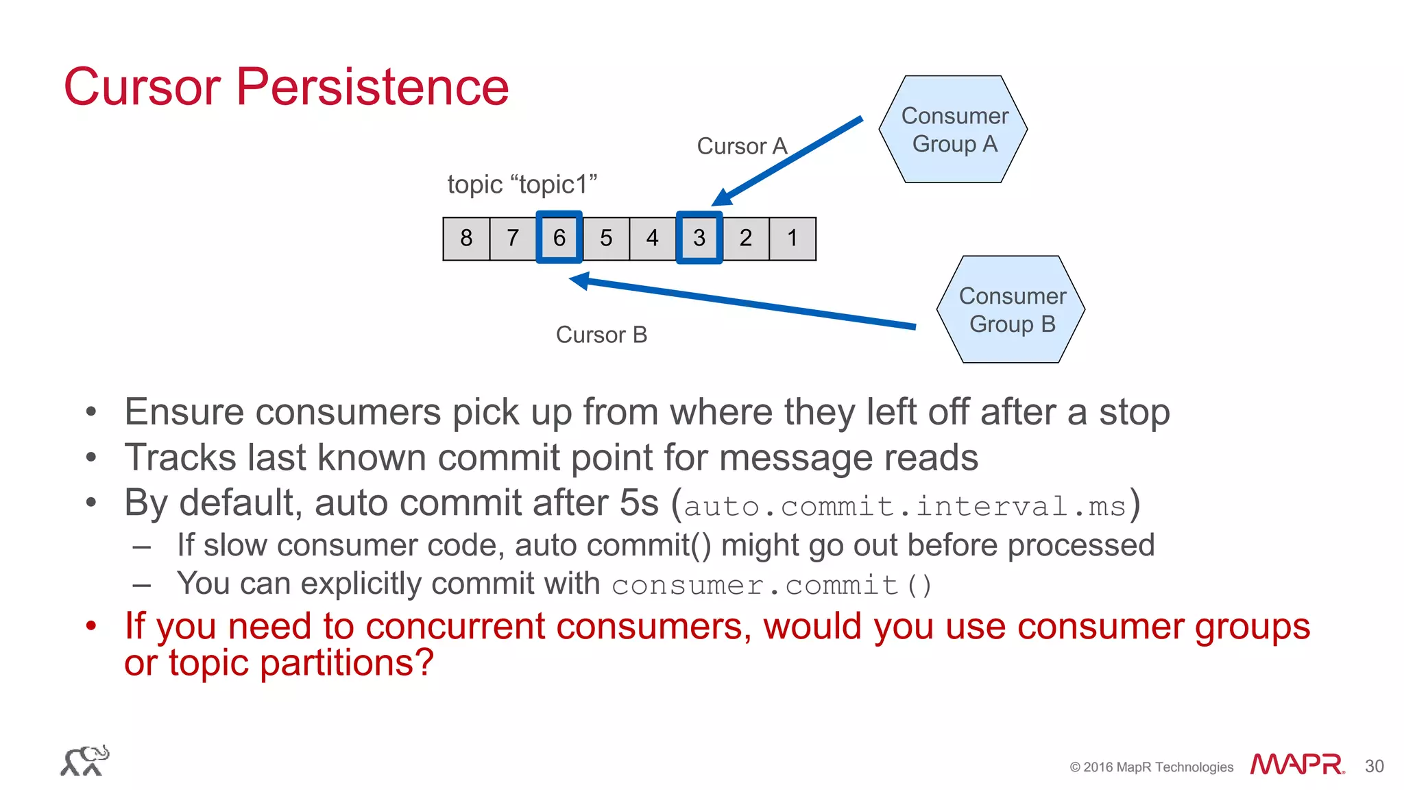 © 2016 MapR Technologies 30© 2016 MapR Technologies 30
Cursor Persistence
• Ensure consumers pick up from where they left off after a stop
• Tracks last known commit point for message reads
• By default, auto commit after 5s (auto.commit.interval.ms)
– If slow consumer code, auto commit() might go out before processed
– You can explicitly commit with consumer.commit()
• If you need to concurrent consumers, would you use consumer groups
or topic partitions?
8 7 6 5 4 3 2 1
topic “topic1”
Consumer
Group A
Consumer
Group B
Cursor A
Cursor B
 