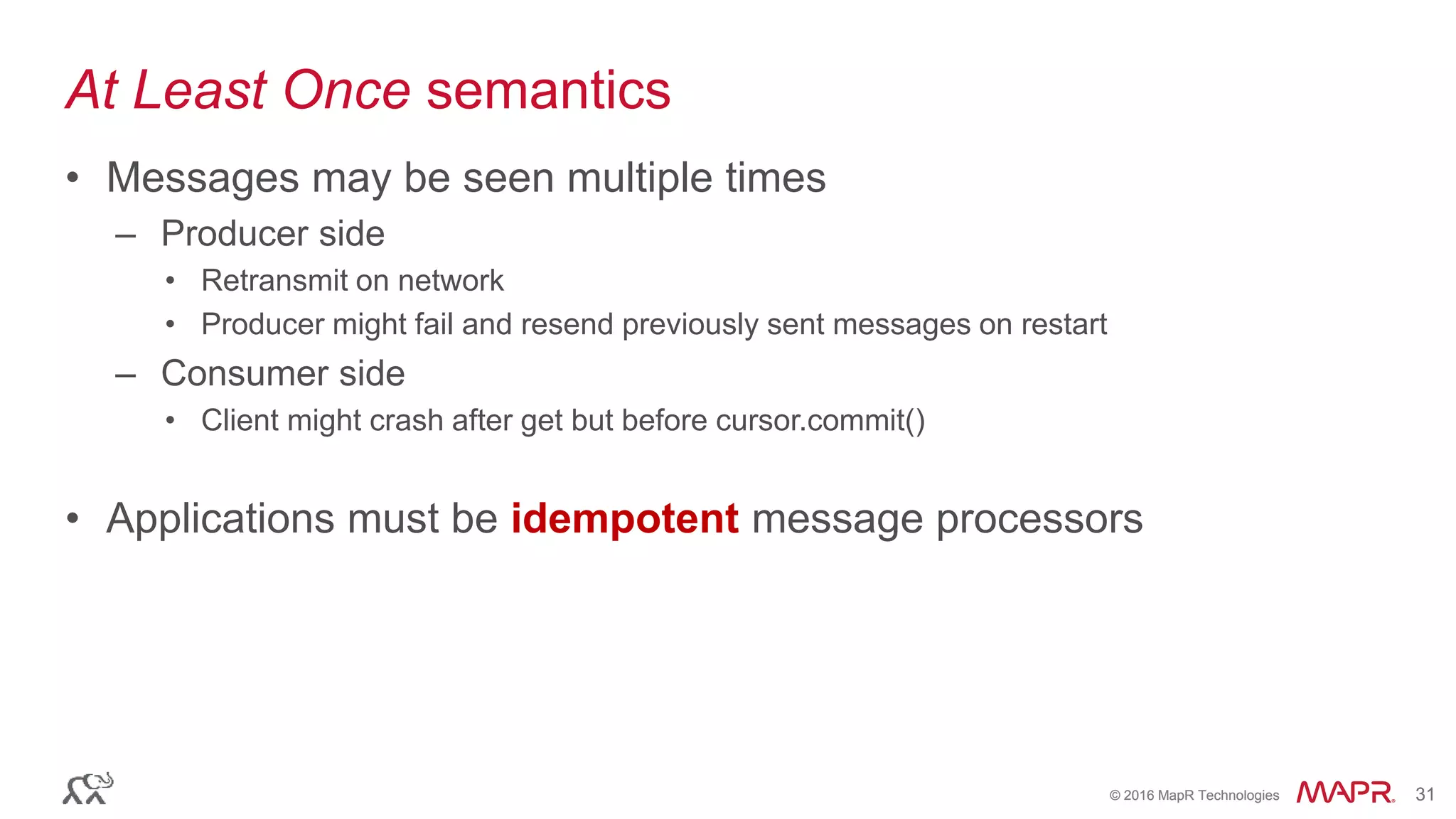 © 2016 MapR Technologies 31© 2016 MapR Technologies 31
At Least Once semantics
• Messages may be seen multiple times
– Producer side
• Retransmit on network
• Producer might fail and resend previously sent messages on restart
– Consumer side
• Client might crash after get but before cursor.commit()
• Applications must be idempotent message processors
 