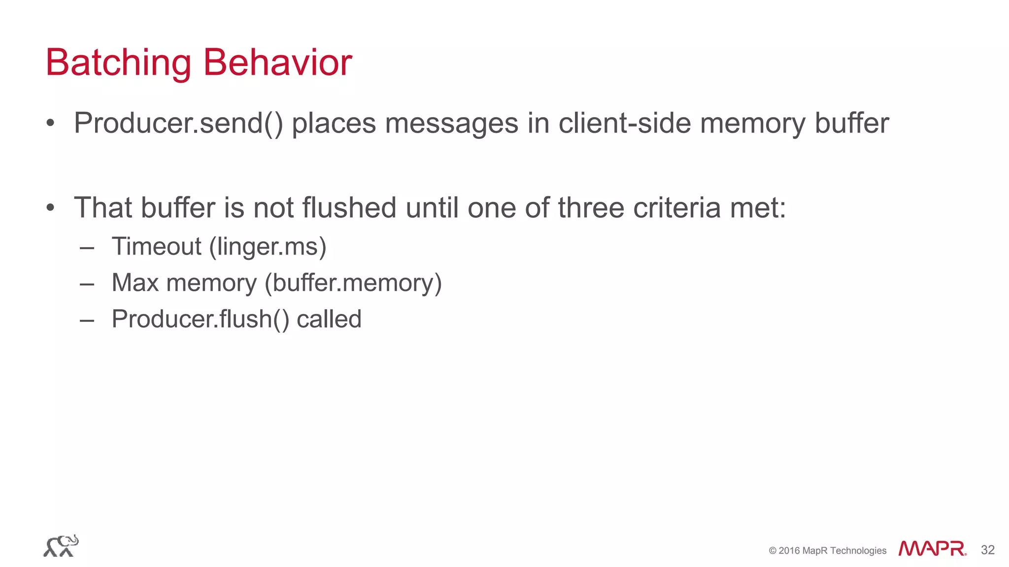 © 2016 MapR Technologies 32© 2016 MapR Technologies 32
Batching Behavior
• Producer.send() places messages in client-side memory buffer
• That buffer is not flushed until one of three criteria met:
– Timeout (linger.ms)
– Max memory (buffer.memory)
– Producer.flush() called
 
