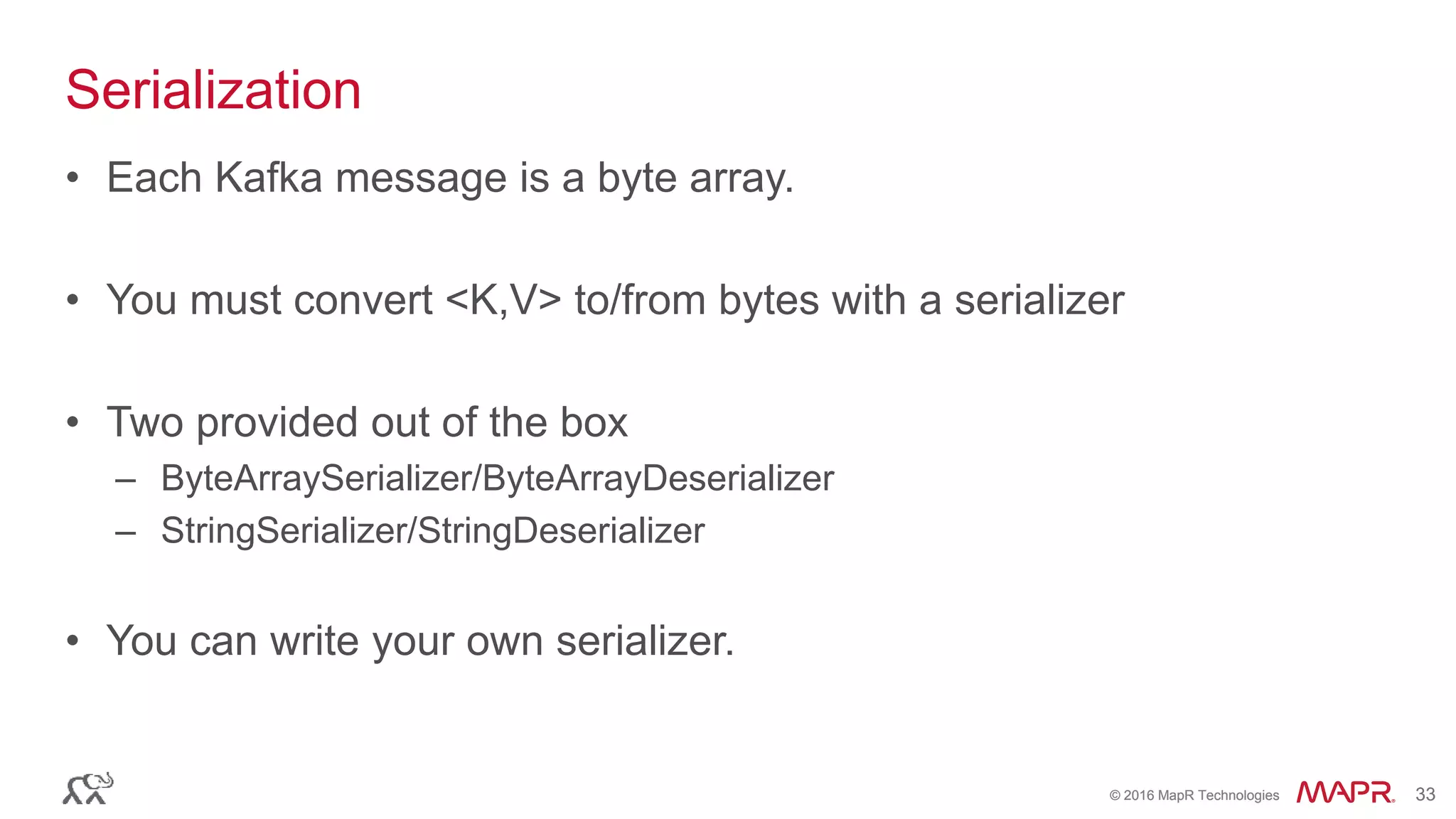 © 2016 MapR Technologies 33© 2016 MapR Technologies 33
Serialization
• Each Kafka message is a byte array.
• You must convert <K,V> to/from bytes with a serializer
• Two provided out of the box
– ByteArraySerializer/ByteArrayDeserializer
– StringSerializer/StringDeserializer
• You can write your own serializer.
 