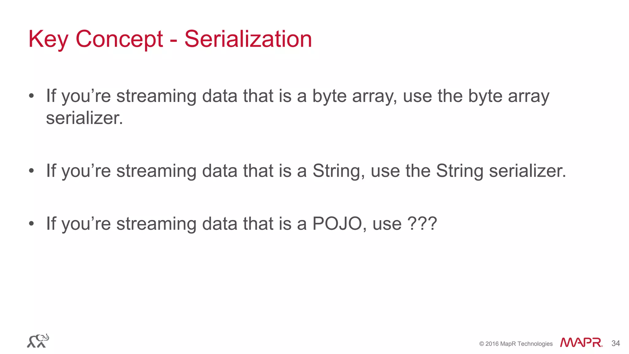© 2016 MapR Technologies 34© 2016 MapR Technologies 34
Key Concept - Serialization
• If you’re streaming data that is a byte array, use the byte array
serializer.
• If you’re streaming data that is a String, use the String serializer.
• If you’re streaming data that is a POJO, use ???
 