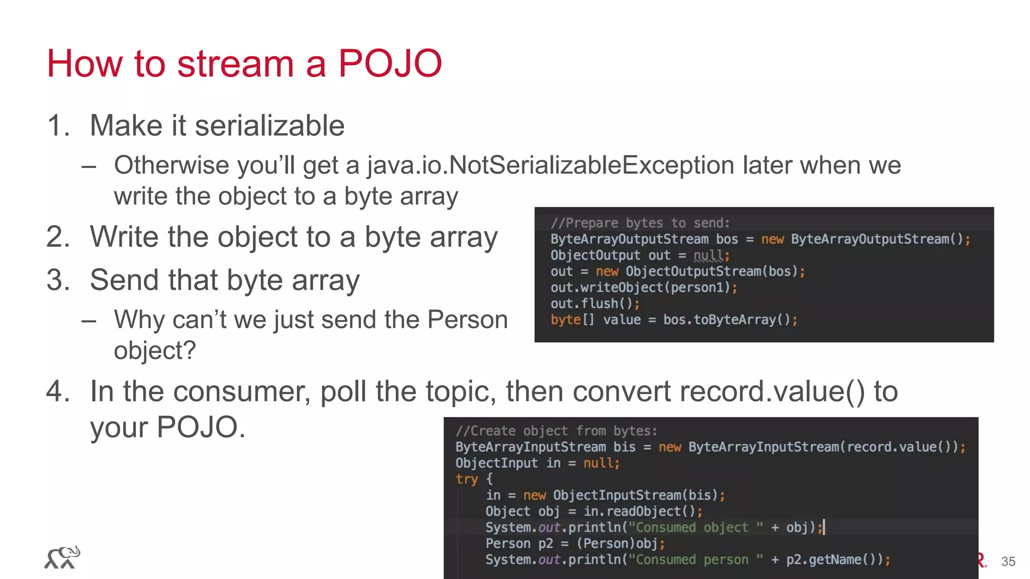 © 2016 MapR Technologies 35© 2016 MapR Technologies 35
How to stream a POJO
1. Make it serializable
– Otherwise you’ll get a java.io.NotSerializableException later when we
write the object to a byte array
2. Write the object to a byte array
3. Send that byte array
– Why can’t we just send the Person
object?
4. In the consumer, poll the topic, then convert record.value() to
your POJO.
 