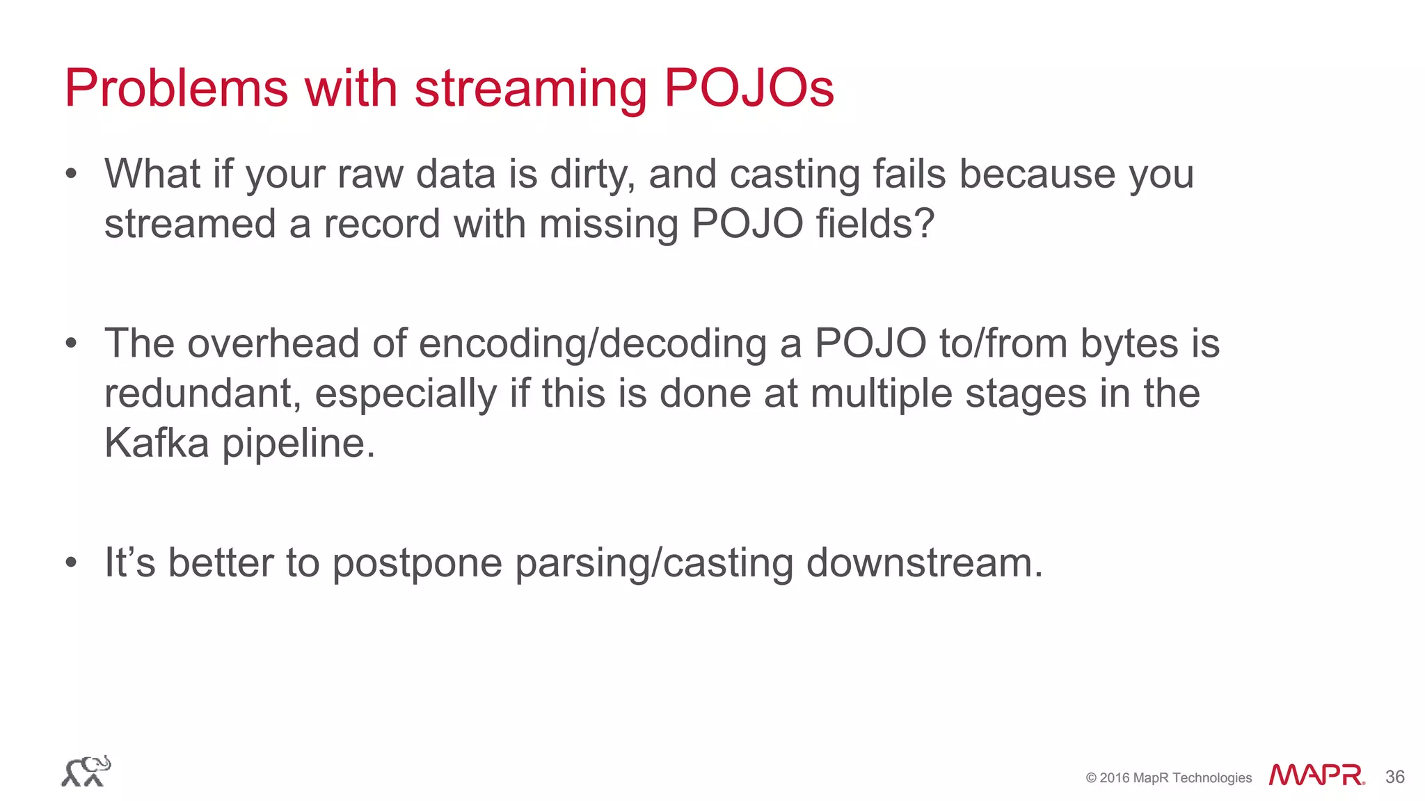 © 2016 MapR Technologies 36© 2016 MapR Technologies 36
Problems with streaming POJOs
• What if your raw data is dirty, and casting fails because you
streamed a record with missing POJO fields?
• The overhead of encoding/decoding a POJO to/from bytes is
redundant, especially if this is done at multiple stages in the
Kafka pipeline.
• It’s better to postpone parsing/casting downstream.
 