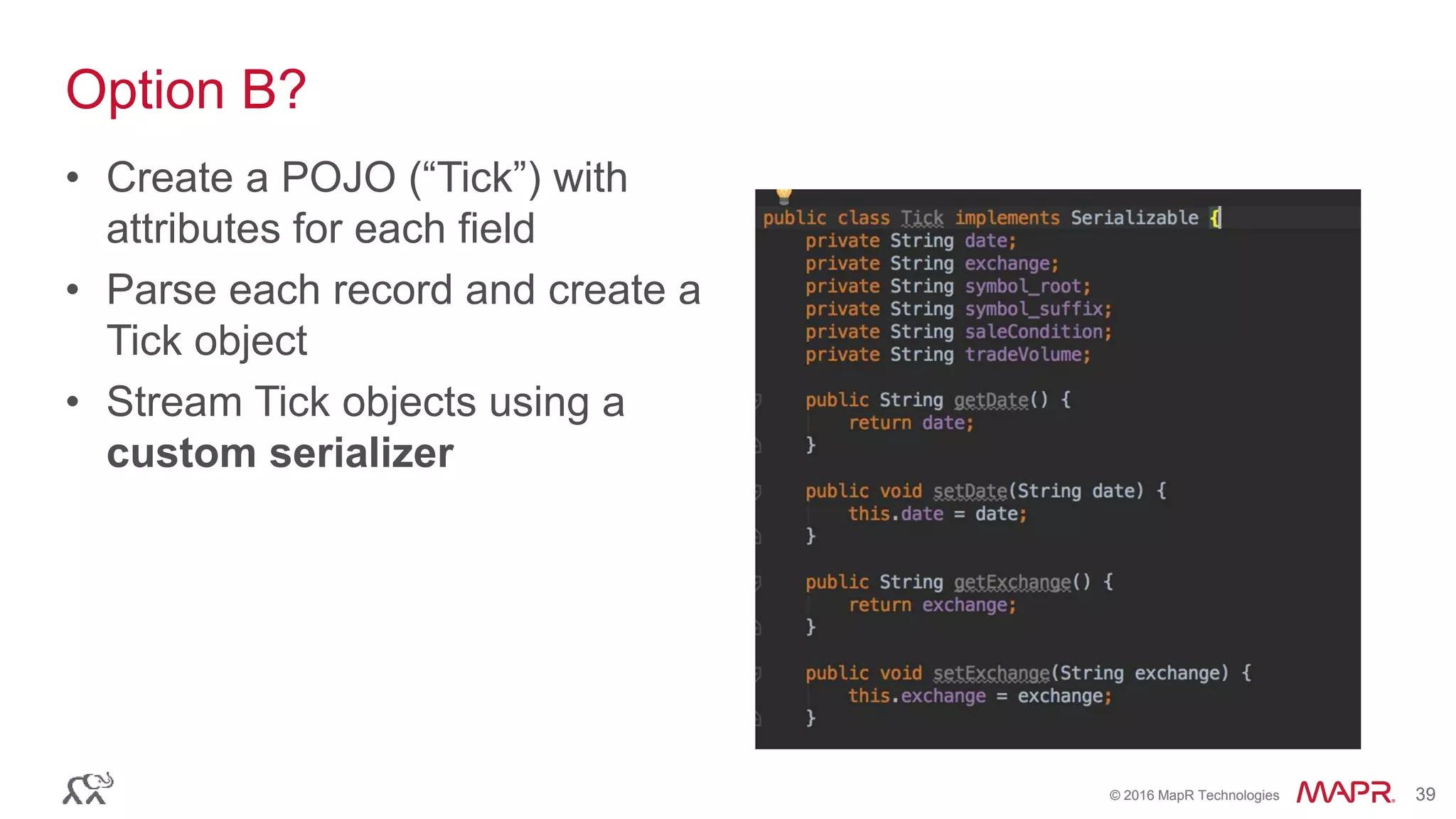 © 2016 MapR Technologies 39© 2016 MapR Technologies 39
Option B?
• Create a POJO (“Tick”) with
attributes for each field
• Parse each record and create a
Tick object
• Stream Tick objects using a
custom serializer
 