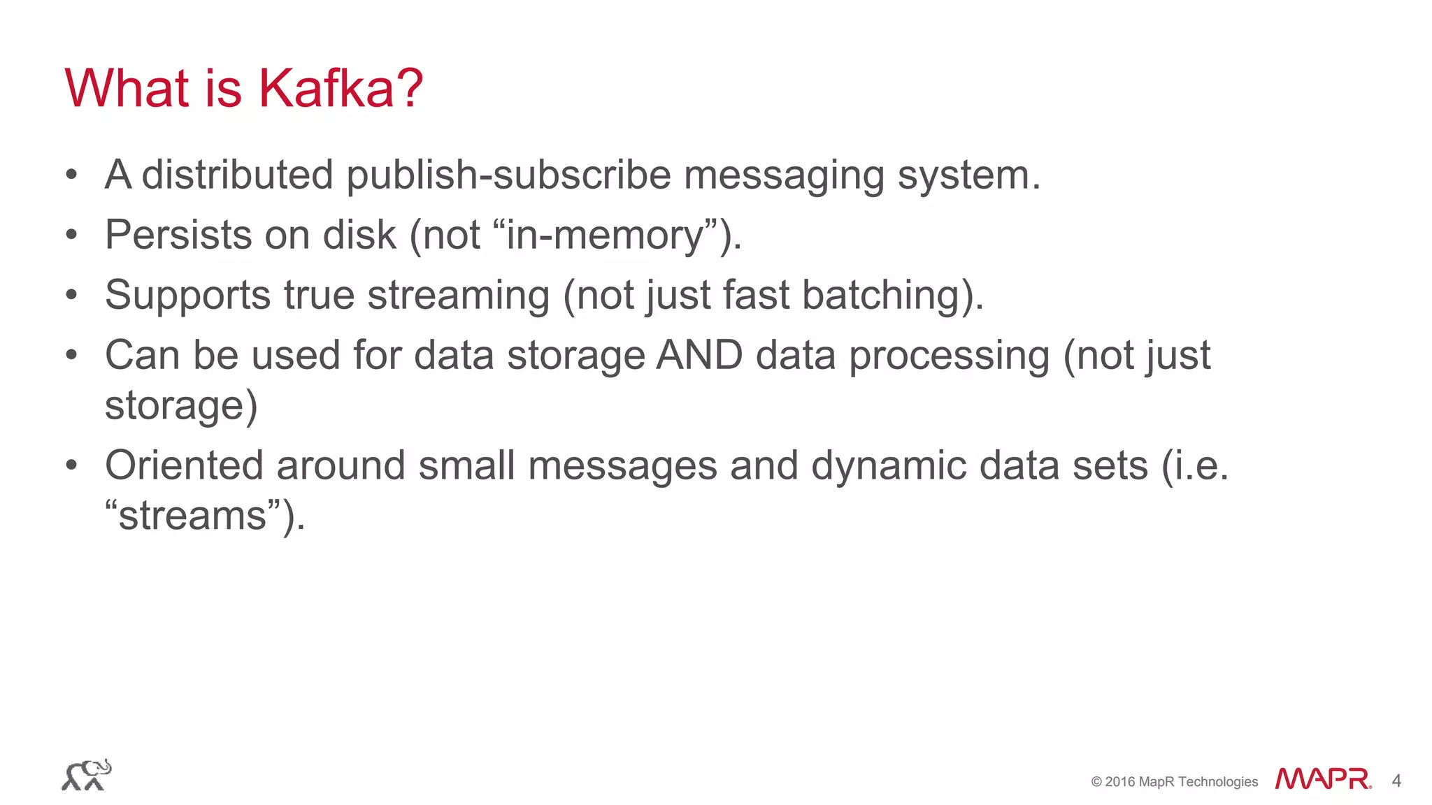 © 2016 MapR Technologies 4© 2016 MapR Technologies 4
What is Kafka?
• A distributed publish-subscribe messaging system.
• Persists on disk (not “in-memory”).
• Supports true streaming (not just fast batching).
• Can be used for data storage AND data processing (not just
storage)
• Oriented around small messages and dynamic data sets (i.e.
“streams”).
 