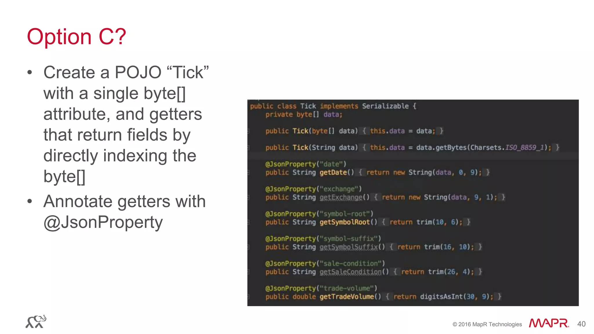 © 2016 MapR Technologies 40© 2016 MapR Technologies 40
Option C?
• Create a POJO “Tick”
with a single byte[]
attribute, and getters
that return fields by
directly indexing the
byte[]
• Annotate getters with
@JsonProperty
 